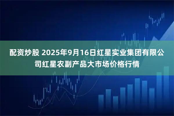 配资炒股 2025年9月16日红星实业集团有限公司红星农副产品大市场价格行情
