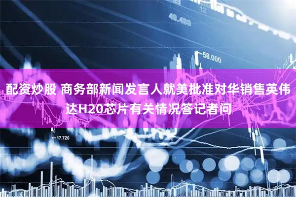 配资炒股 商务部新闻发言人就美批准对华销售英伟达H20芯片有关情况答记者问