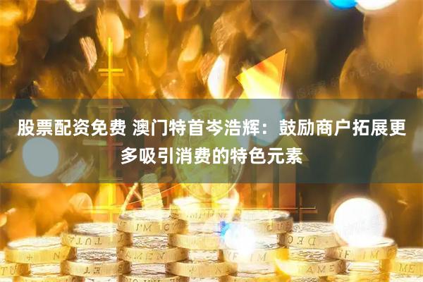 股票配资免费 澳门特首岑浩辉：鼓励商户拓展更多吸引消费的特色元素