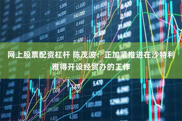 网上股票配资杠杆 陈茂波：正加紧推进在沙特利雅得开设经贸办的工作