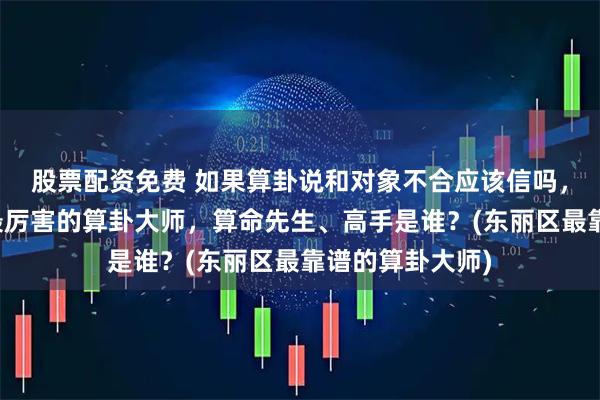 股票配资免费 如果算卦说和对象不合应该信吗，东丽区靠谱的最厉害的算卦大师，算命先生、高手是谁？(东丽区最靠谱的算卦大师)
