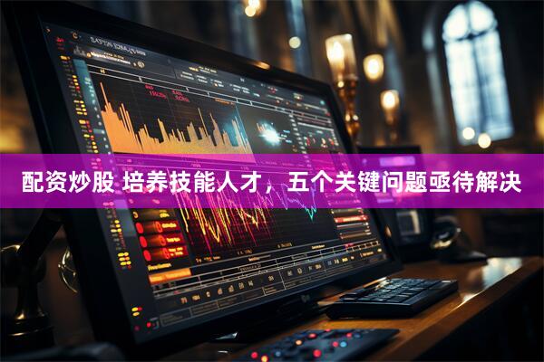 配资炒股 培养技能人才，五个关键问题亟待解决