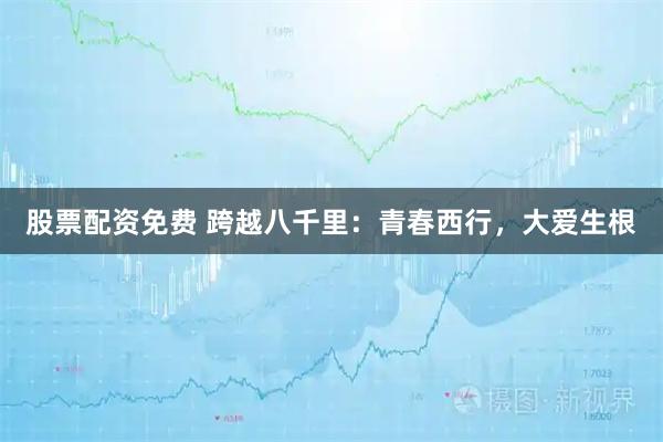 股票配资免费 跨越八千里：青春西行，大爱生根