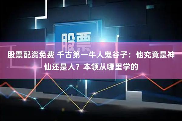 股票配资免费 千古第一牛人鬼谷子：他究竟是神仙还是人？本领从哪里学的