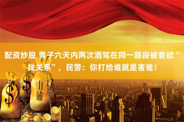 配资炒股 男子六天内两次酒驾在同一路段被查欲“找关系”，民警：你打给谁就是害谁！