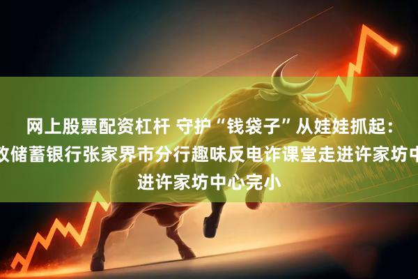 网上股票配资杠杆 守护“钱袋子”从娃娃抓起：中国邮政储蓄银行张家界市分行趣味反电诈课堂走进许家坊中心完小