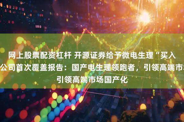 网上股票配资杠杆 开源证券给予微电生理“买入”评级，公司首次覆盖报告：国产电生理领跑者，引领高端市场国产化