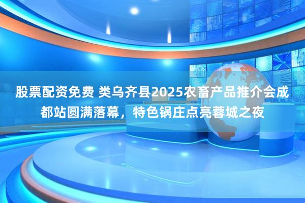 股票配资免费 类乌齐县2025农畜产品推介会成都站圆满落幕，特色锅庄点亮蓉城之夜
