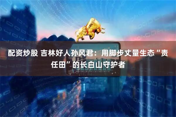 配资炒股 吉林好人孙风君：用脚步丈量生态“责任田”的长白山守护者