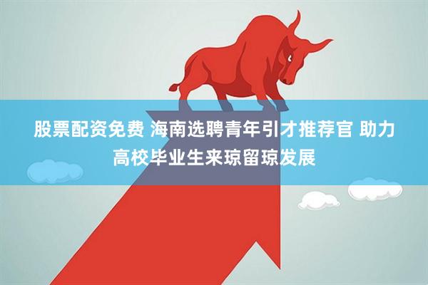股票配资免费 海南选聘青年引才推荐官 助力高校毕业生来琼留琼发展