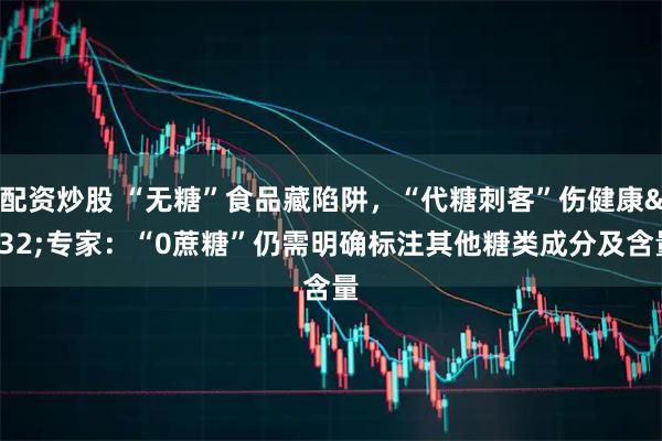配资炒股 “无糖”食品藏陷阱，“代糖刺客”伤健康 专家：“0蔗糖”仍需明确标注其他糖类成分及含量