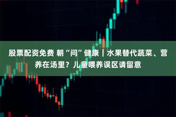 股票配资免费 朝“问”健康｜水果替代蔬菜、营养在汤里？儿童喂养误区请留意