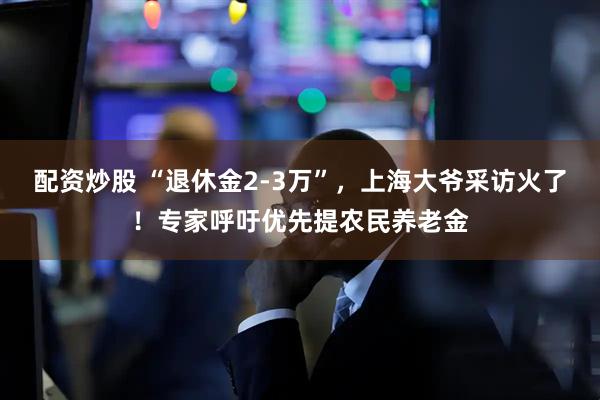 配资炒股 “退休金2-3万”，上海大爷采访火了！专家呼吁优先提农民养老金