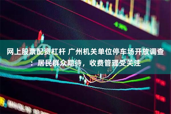 网上股票配资杠杆 广州机关单位停车场开放调查：居民群众期待，收费管理受关注