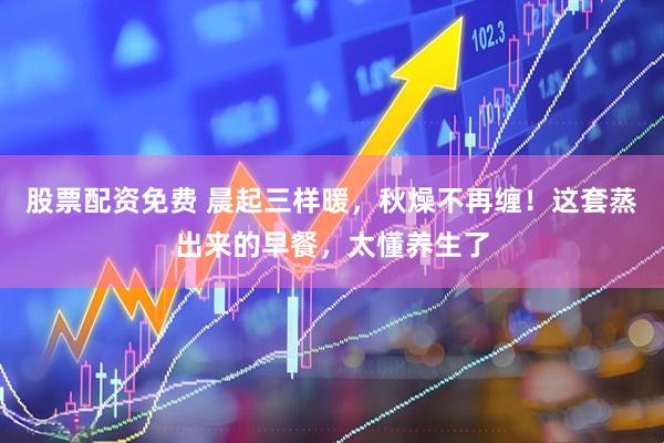 股票配资免费 晨起三样暖，秋燥不再缠！这套蒸出来的早餐，太懂养生了
