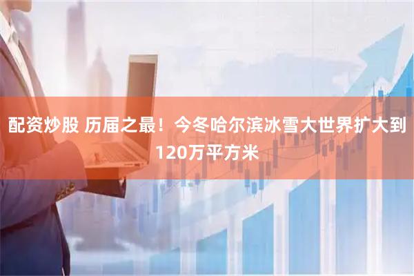 配资炒股 历届之最！今冬哈尔滨冰雪大世界扩大到120万平方米