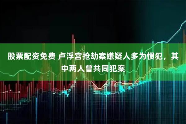 股票配资免费 卢浮宫抢劫案嫌疑人多为惯犯，其中两人曾共同犯案