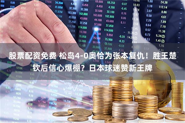 股票配资免费 松岛4-0奥恰为张本复仇！胜王楚钦后信心爆棚？日本球迷赞新王牌