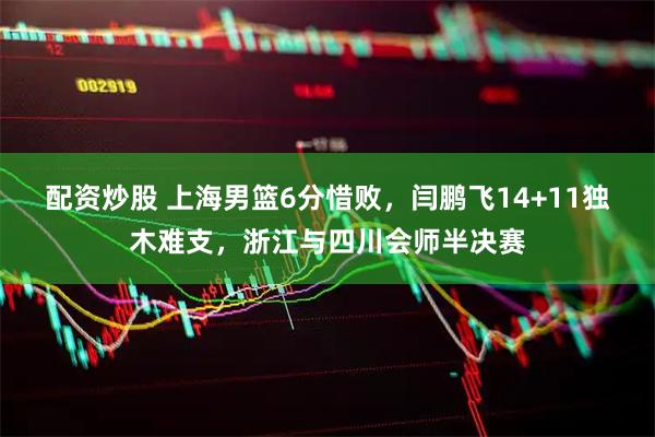 配资炒股 上海男篮6分惜败，闫鹏飞14+11独木难支，浙江与四川会师半决赛