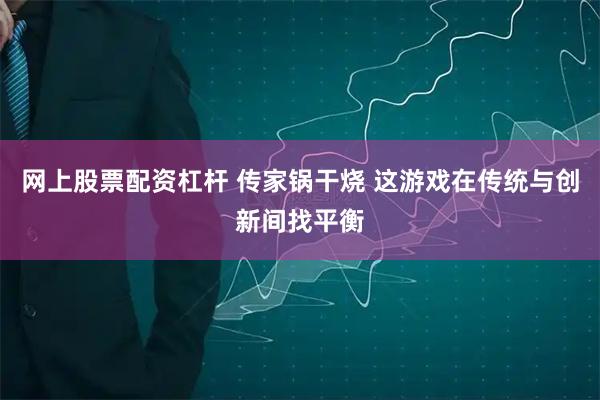 网上股票配资杠杆 传家锅干烧 这游戏在传统与创新间找平衡