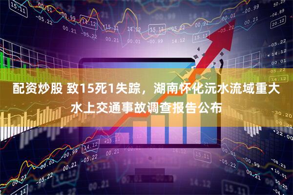 配资炒股 致15死1失踪，湖南怀化沅水流域重大水上交通事故调查报告公布