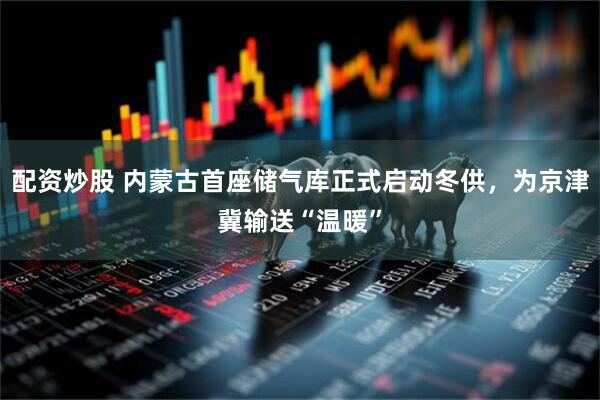 配资炒股 内蒙古首座储气库正式启动冬供，为京津冀输送“温暖”