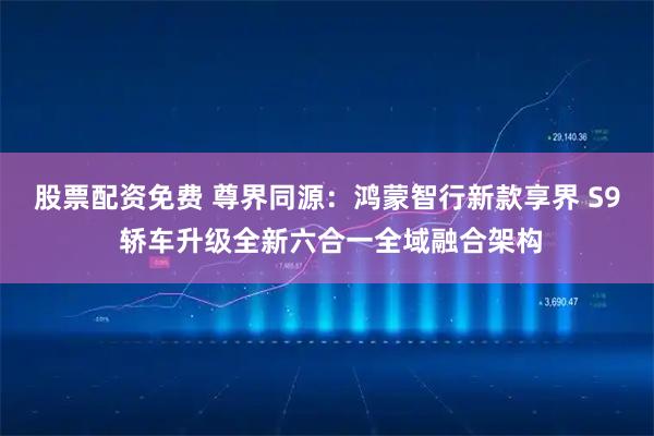 股票配资免费 尊界同源：鸿蒙智行新款享界 S9 轿车升级全新六合一全域融合架构