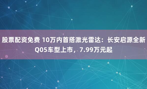 股票配资免费 10万内首搭激光雷达：长安启源全新Q05车型上市，7.99万元起