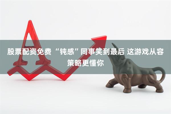 股票配资免费 “钝感”同事笑到最后 这游戏从容策略更懂你