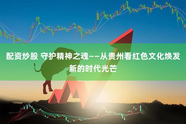 配资炒股 守护精神之魂——从贵州看红色文化焕发新的时代光芒