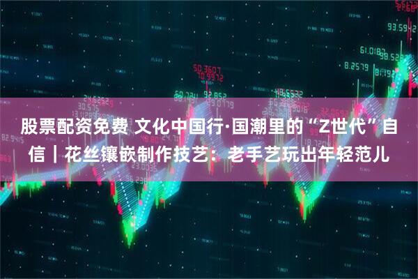 股票配资免费 文化中国行·国潮里的“Z世代”自信｜花丝镶嵌制作技艺：老手艺玩出年轻范儿