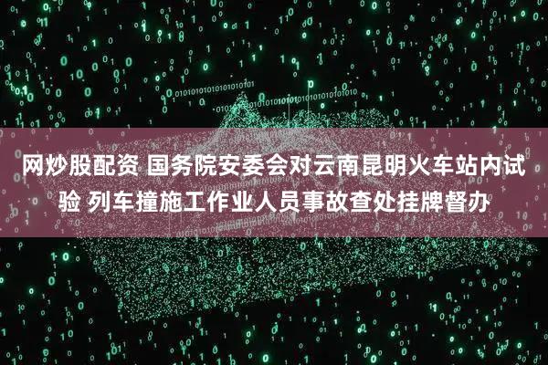 网炒股配资 国务院安委会对云南昆明火车站内试验 列车撞施工作业人员事故查处挂牌督办