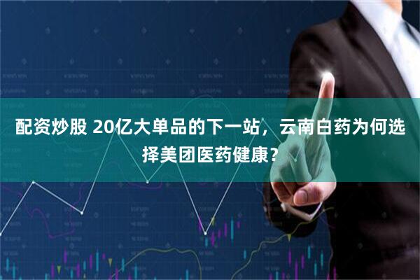 配资炒股 20亿大单品的下一站，云南白药为何选择美团医药健康？