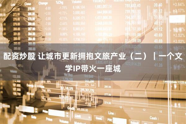 配资炒股 让城市更新拥抱文旅产业（二）｜一个文学IP带火一座城