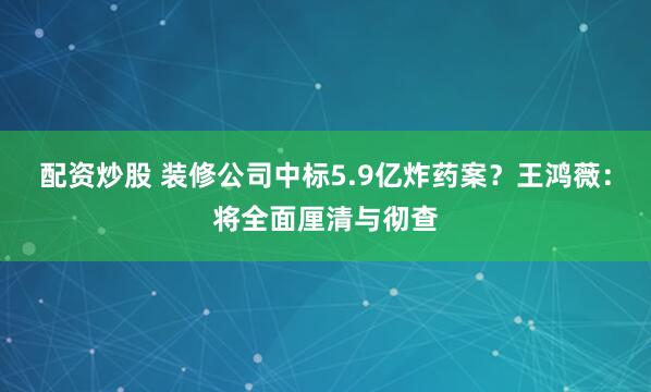 配资炒股 装修公司中标5.9亿炸药案？王鸿薇：将全面厘清与彻查