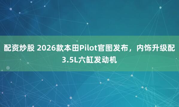 配资炒股 2026款本田Pilot官图发布，内饰升级配3.5L六缸发动机
