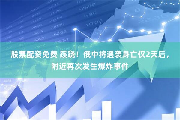 股票配资免费 蹊跷！俄中将遇袭身亡仅2天后，附近再次发生爆炸事件