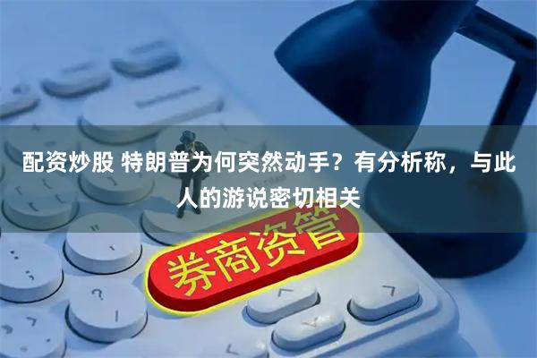 配资炒股 特朗普为何突然动手？有分析称，与此人的游说密切相关
