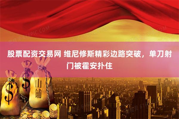 股票配资交易网 维尼修斯精彩边路突破，单刀射门被霍安扑住
