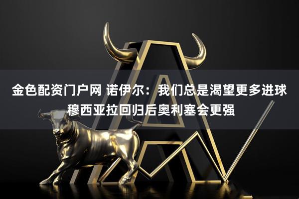 金色配资门户网 诺伊尔：我们总是渴望更多进球 穆西亚拉回归后奥利塞会更强
