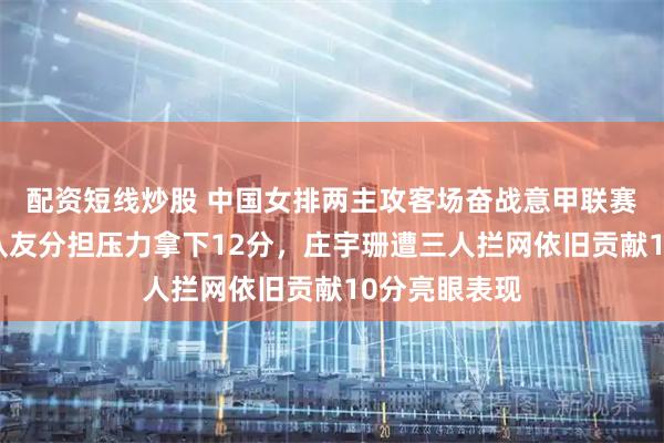 配资短线炒股 中国女排两主攻客场奋战意甲联赛，朱婷助力队友分担压力拿下12分，庄宇珊遭三人拦网依旧贡献10分亮眼表现