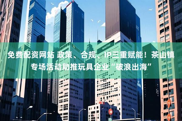 免费配资网站 政策、合规、IP三重赋能！茶山镇专场活动助推玩具企业“破浪出海”