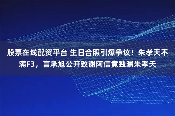 股票在线配资平台 生日合照引爆争议！朱孝天不满F3，言承旭公开致谢阿信竟独漏朱孝天