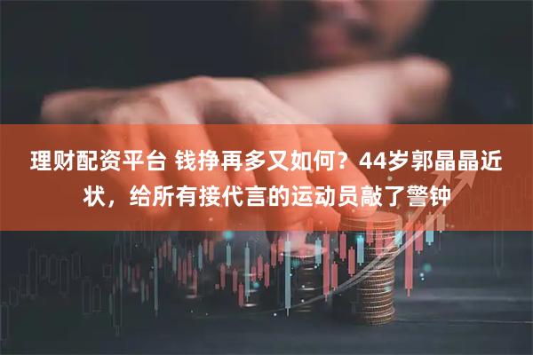 理财配资平台 钱挣再多又如何？44岁郭晶晶近状，给所有接代言的运动员敲了警钟