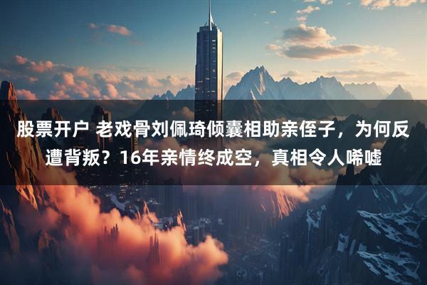 股票开户 老戏骨刘佩琦倾囊相助亲侄子，为何反遭背叛？16年亲情终成空，真相令人唏嘘