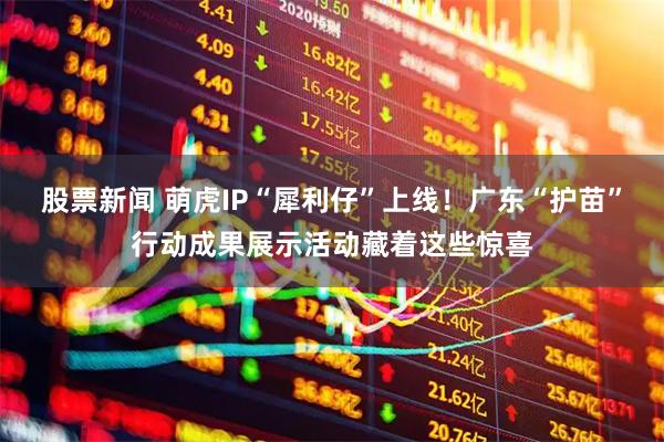 股票新闻 萌虎IP“犀利仔”上线！广东“护苗”行动成果展示活动藏着这些惊喜