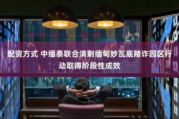 配资方式 中缅泰联合清剿缅甸妙瓦底赌诈园区行动取得阶段性成效