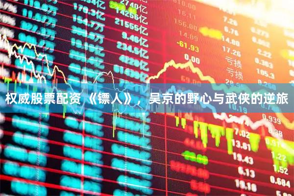 权威股票配资 《镖人》，吴京的野心与武侠的逆旅