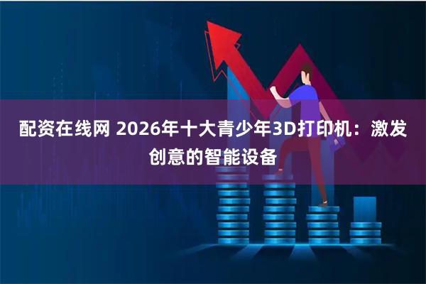 配资在线网 2026年十大青少年3D打印机：激发创意的智能设备