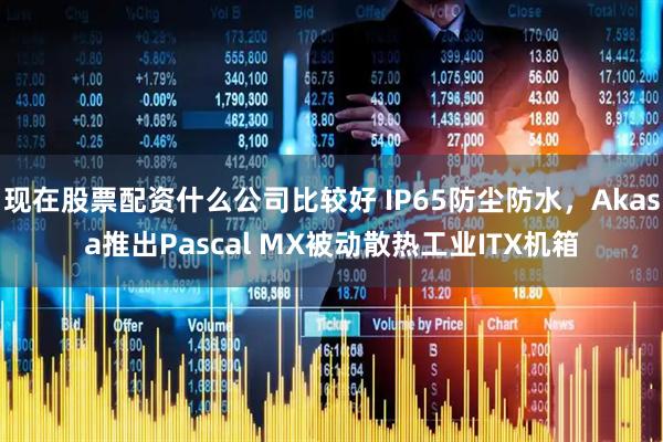 现在股票配资什么公司比较好 IP65防尘防水，Akasa推出Pascal MX被动散热工业ITX机箱